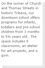 Text Box: On the corner of Church and Thomas Streets in historic Tribeca, our downtown school offers programs for infants, toddlers and pre-school children from 3 months to 5 years old.  The space includes 9 classrooms, an atelier for art projects, and a gym. 