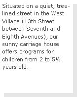 Text Box: Situated on a quiet, tree-lined street in the West Village (13th Street between Seventh and Eighth Avenues), our sunny carriage house offers programs for children from 2 to 5 years old.  